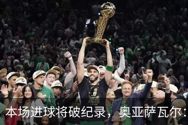 本场进球将破纪录，奥亚萨瓦尔：我愿用不进球换球队胜利